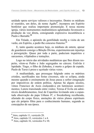 Francisco Cândido Xavier - Mecanismos da Mediunidade - pelo Espírito André Luiz 13
unidade opera serviços valiosos e incessantes. Dentre os médiuns
aí reunidos, um deles, de nome Agabo9
, incorpora um Espírito
benfeitor que realiza importante premonição. E nessa mesma
igreja, vários instrumentos medianímicos aglutinados favorecem a
produção da voz direta, consignando expressiva incumbência a
Paulo e Barnabé.10
Em Tróade, o apóstolo da gentilidade recebe a visita de um
varão, em Espírito, a pedir-lhe concurso fraterno.11
E, tanto quanto acontece hoje, os médiuns de ontem, apesar
de guardarem consigo a Bênção Divina, experimentavam injustiça
e perseguição. Quase por toda a parte, padeciam inquéritos e
sarcasmos, vilipêndios e tentações.
Logo no início das atividades mediúnicas que lhes dizem res-
peito, vêem-se Pedro e João segregados no cárcere. Estêvão é
lapidado. Tiago, o filho de Zebedeu, é morto a golpes de espada.
Paulo de Tarso é preso e açoitado várias vezes.
A mediunidade, que prossegue fulgindo entre os mártires
cristãos, sacrificados nas festas circenses, não se eclipsa, ainda
mesmo quando o ensinamento de Jesus passa a sofrer estagnação
por impositivos de ordem política. Apenas há alguns séculos,
vimos Francisco de Assis exalçando-a em luminosos aconteci-
mentos; Lutero transitando entre visões; Teresa d’Ávila em admi-
ráveis desdobramentos; José de Copertino levitando ante a espan-
tada observação do papa Urbano 8º, e Swedenborg recolhendo,
afastado do corpo físico, anotações de vários planos espirituais
que ele próprio filtra para o conhecimento humano, segundo as
concepções de sua época.
9
Atos, capítulo 11, versículo 28.
10
Atos, capítulo 13, versículos 1 a 4.
11
Atos, capítulo 16, versículos 9 e 10.
 