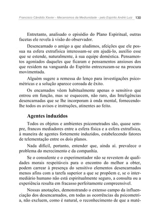 Francisco Cândido Xavier - Mecanismos da Mediunidade - pelo Espírito André Luiz 130
Entretanto, analisado o episódio do Plano Espiritual, outras
facetas ele revela à visão do observador.
Desencarnado o amigo a que aludimos, afeições que ele pos-
sua na esfera extrafísica interessam-se em ajudá-lo, auxílio esse
que se estende, naturalmente, à sua equipe doméstica. Pensamen-
tos agoniados daqueles que ficaram e pensamentos ansiosos dos
que residem na vanguarda do Espírito entrecruzam-se na procura
movimentada.
Alguém sugere a remessa do lenço para investigações psico-
métricas e a solução aparece coroada de êxito.
Os encarnados vêem habitualmente apenas o sensitivo que
entrou em função, mas se esquecem, não raro, das Inteligências
desencarnadas que se lhe incorporam à onda mental, fornecendo-
lhe todos os avisos e instruções, atinentes ao feito.
Agentes induzidos
Todos os objetos e ambientes psicometrados são, quase sem-
pre, francos mediadores entre a esfera física e a esfera extrafísica,
à maneira de agentes fortemente induzidos, estabelecendo fatores
de telementação entre os dois planos.
Nada difícil, portanto, entender que, ainda aí. prevalece o
problema do merecimento e da companhia.
Se o consulente e o experimentador não se revestem de quali-
dades morais respeitáveis para o encontro do melhor a obter,
podem carrear à presença do sensitivo elementos desencarnados
menos afins com a tarefa superior a que se propõem e, se o inter-
mediário humano não está espiritualmente seguro, a consulta ou a
experiência resulta em fracasso perfeitamente compreensível.
Nossas anotações, demonstrando o extenso campo da influen-
ciação dos desencarnados, em todas as ocorrências da psicometri-
a, não excluem, como é natural, o reconhecimento de que a maté-
 