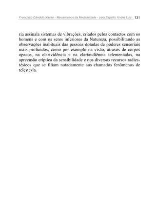 Francisco Cândido Xavier - Mecanismos da Mediunidade - pelo Espírito André Luiz 131
ria assinala sistemas de vibrações, criados pelos contactos com os
homens e com os seres inferiores da Natureza, possibilitando as
observações inabituais das pessoas dotadas de poderes sensoriais
mais profundos, como por exemplo na visão, através de corpos
opacos, na clarividência e na clariaudiência telementadas, na
apreensão críptica da sensibilidade e nos diversos recursos radies-
tésicos que se filiam notadamente aos chamados fenômenos de
telestesia.
 