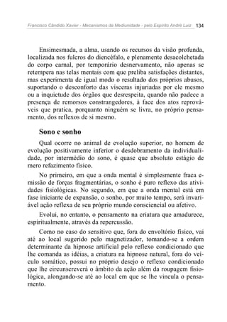 Francisco Cândido Xavier - Mecanismos da Mediunidade - pelo Espírito André Luiz 134
Ensimesmada, a alma, usando os recursos da visão profunda,
localizada nos fulcros do diencéfalo, e plenamente desacolchetada
do corpo carnal, por temporário desnervamento, não apenas se
retempera nas telas mentais com que preliba satisfações distantes,
mas experimenta de igual modo o resultado dos próprios abusos,
suportando o desconforto das vísceras injuriadas por ele mesmo
ou a inquietude dos órgãos que desrespeita, quando não padece a
presença de remorsos constrangedores, à face dos atos reprová-
veis que pratica, porquanto ninguém se livra, no próprio pensa-
mento, dos reflexos de si mesmo.
Sono e sonho
Qual ocorre no animal de evolução superior, no homem de
evolução positivamente inferior o desdobramento da individuali-
dade, por intermédio do sono, é quase que absoluto estágio de
mero refazimento físico.
No primeiro, em que a onda mental é simplesmente fraca e-
missão de forças fragmentárias, o sonho é puro reflexo das ativi-
dades fisiológicas. No segundo, em que a onda mental está em
fase iniciante de expansão, o sonho, por muito tempo, será invari-
ável ação reflexa de seu próprio mundo consciencial ou afetivo.
Evolui, no entanto, o pensamento na criatura que amadurece,
espiritualmente, através da repercussão.
Como no caso do sensitivo que, fora do envoltório físico, vai
até ao local sugerido pelo magnetizador, tomando-se a ordem
determinante da hipnose artificial pelo reflexo condicionado que
lhe comanda as idéias, a criatura na hipnose natural, fora do veí-
culo somático, possui no próprio desejo o reflexo condicionado
que lhe circunscreverá o âmbito da ação além da roupagem fisio-
lógica, alongando-se até ao local em que se lhe vincula o pensa-
mento.
 
