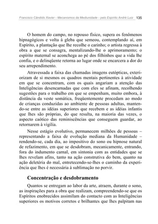 Francisco Cândido Xavier - Mecanismos da Mediunidade - pelo Espírito André Luiz 135
O homem do campo, no repouso físico, supera os fenômenos
hipnagógicos e volta à gleba que semeou, contemplando aí, em
Espírito, a plantação que lhe recolhe o carinho; o artista regressa à
obra a que se consagra, mentalizando-lhe o aprimoramento; o
espírito maternal se aconchega ao pé dos filhinhos que a vida lhe
confia, e o delinqüente retorna ao lugar onde se encarcera a dor do
seu arrependimento.
Atravessada a faixa das chamadas imagens eutópticas, exteri-
orizam de si mesmos os quadros mentais pertinentes à atividade
em que se concentram, com os quais angariam a atenção das
Inteligências desencarnadas que com eles se afinam, recolhendo
sugestões para o trabalho em que se empenham, muito embora, à
distância da veste somática, freqüentemente procedam ao modo
de crianças conduzidas ao ambiente de pessoas adultas, manten-
do-se entre as idéias superiores que recebem e as idéias infantis
que lhes são próprias, do que resulta, na maioria das vezes, o
aspecto caótico das reminiscências que conseguem guardar, ao
retornarem à vigília.
Nesse estágio evolutivo, permanecem milhões de pessoas –
representando a faixa de evolução mediana da Humanidade –
rendendo-se, cada dia, ao impositivo do sono ou hipnose natural
de refazimento, em que se desdobram, mecanicamente, entrando,
fora do indumento carnal, em sintonia com as entidades que se
lhes revelam afins, tanto na ação construtiva do bem, quanto na
ação deletéria do mal, entretecendo-se-lhes o caminho da experi-
ência que lhes é necessária à sublimação no porvir.
Concentração e desdobramento
Quantos se entregam ao labor da arte, atraem, durante o sono,
as inspirações para a obra que realizam, compreendendo-se que os
Espíritos enobrecidos assimilam do contacto com as Inteligências
superiores os motivos corretos e brilhantes que lhes palpitam nas
 