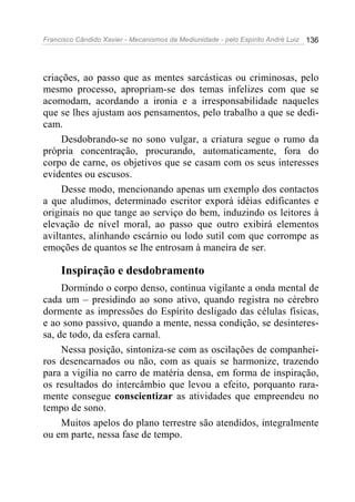 Francisco Cândido Xavier - Mecanismos da Mediunidade - pelo Espírito André Luiz 136
criações, ao passo que as mentes sarcásticas ou criminosas, pelo
mesmo processo, apropriam-se dos temas infelizes com que se
acomodam, acordando a ironia e a irresponsabilidade naqueles
que se lhes ajustam aos pensamentos, pelo trabalho a que se dedi-
cam.
Desdobrando-se no sono vulgar, a criatura segue o rumo da
própria concentração, procurando, automaticamente, fora do
corpo de carne, os objetivos que se casam com os seus interesses
evidentes ou escusos.
Desse modo, mencionando apenas um exemplo dos contactos
a que aludimos, determinado escritor exporá idéias edificantes e
originais no que tange ao serviço do bem, induzindo os leitores à
elevação de nível moral, ao passo que outro exibirá elementos
aviltantes, alinhando escárnio ou lodo sutil com que corrompe as
emoções de quantos se lhe entrosam à maneira de ser.
Inspiração e desdobramento
Dormindo o corpo denso, continua vigilante a onda mental de
cada um – presidindo ao sono ativo, quando registra no cérebro
dormente as impressões do Espírito desligado das células físicas,
e ao sono passivo, quando a mente, nessa condição, se desinteres-
sa, de todo, da esfera carnal.
Nessa posição, sintoniza-se com as oscilações de companhei-
ros desencarnados ou não, com as quais se harmonize, trazendo
para a vigília no carro de matéria densa, em forma de inspiração,
os resultados do intercâmbio que levou a efeito, porquanto rara-
mente consegue conscientizar as atividades que empreendeu no
tempo de sono.
Muitos apelos do plano terrestre são atendidos, integralmente
ou em parte, nessa fase de tempo.
 