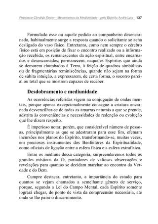 Francisco Cândido Xavier - Mecanismos da Mediunidade - pelo Espírito André Luiz 137
Formulado esse ou aquele pedido ao companheiro desencar-
nado, habitualmente surge a resposta quando o solicitante se acha
desligado do vaso físico. Entretanto, como nem sempre o cérebro
físico está em posição de fixar o encontro realizado ou a informa-
ção recebida, os remanescentes da ação espiritual, entre encarna-
dos e desencarnados, permanecem, naqueles Espíritos que ainda
se demorem chumbados à Terra, à feição de quadros simbólicos
ou de fragmentárias reminiscências, quando não sejam na forma
de súbita intuição, a expressarem, de certa forma, o socorro parci-
al ou total que se mostrem capazes de receber.
Desdobramento e mediunidade
As ocorrências referidas vigem na conjugação de ondas men-
tais, porque apenas excepcionalmente consegue a criatura encar-
nada desvencilhar-se de todas as amarras naturais a que se prende,
adstrita às conveniências e necessidades de redenção ou evolução
que lhe dizem respeito.
É imperioso notar, porém, que considerável número de pesso-
as, principalmente as que se adestraram para esse fim, efetuam
incursões nos planos do Espírito, transformando-se, muitas vezes,
em preciosos instrumentos dos Benfeitores da Espiritualidade,
como oficiais de ligação entre a esfera física e a esfera extrafísica.
Entre os médiuns dessa categoria, surpreenderemos todos os
grandes místicos da fé, portadores de valiosas observações e
revelações para quantos se decidam marchar ao encontro da Ver-
dade e do Bem.
Cumpre destacar, entretanto, a importância do estudo para
quantos se vejam chamados a semelhante gênero de serviço,
porque, segundo a Lei do Campo Mental, cada Espírito somente
logrará chegar, do ponto de vista da compreensão necessária, até
onde se lhe paire o discernimento.
 