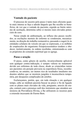 Francisco Cândido Xavier - Mecanismos da Mediunidade - pelo Espírito André Luiz 142
Vontade do paciente
O processo de socorro pelo passe é tanto mais eficiente quan-
to mais intensa se faça a adesão daquele que lhe recolhe os bene-
fícios, de vez que a vontade do paciente, erguida ao limite máxi-
mo de aceitação, determina sobre si mesmo mais elevados poten-
ciais de cura.
Nesse estado de ambientação, ao influxo dos passes recebi-
dos, as oscilações mentais do enfermo se condensam, mecanica-
mente, na direção do trabalho restaurativo, passando a sugeri-lo às
entidades celulares do veículo em que se expressam, e os milhões
de corpúsculos do organismo fisiopsicossomático tendem a obe-
decer, instintivamente, às ordens recebidas, sintonizando-se com
os propósitos do comando espiritual que os agrega.
Passe e oração
O passe, como gênero de auxílio, invariavelmente aplicável
sem qualquer contra-indicação, é sempre valioso no tratamento
devido aos enfermos de toda classe, desde as criancinhas tenras
aos pacientes em posição provecta na experiência física, reconhe-
cendo-se, no entanto, ser menos rico de resultados imediatos nos
doentes adultos que se mostrem jungidos à inconsciência tempo-
rária, por desajustes complicados do cérebro.
Esclareçamos, porém, que, em toda situação e em qualquer
tempo, cabe ao médium passista buscar na prece o fio de ligação
com os planos mais elevados da vida, porquanto, através da ora-
ção, contará com a presença sutil dos instrutores que atendem aos
misteres da Providência Divina, a lhe utilizarem os recursos para
a extensão incessante do Eterno Bem.
 