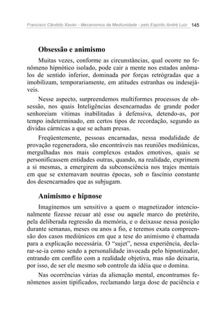 Francisco Cândido Xavier - Mecanismos da Mediunidade - pelo Espírito André Luiz 145
Obsessão e animismo
Muitas vezes, conforme as circunstâncias, qual ocorre no fe-
nômeno hipnótico isolado, pode cair a mente nos estados anôma-
los de sentido inferior, dominada por forças retrógradas que a
imobilizam, temporariamente, em atitudes estranhas ou indesejá-
veis.
Nesse aspecto, surpreendemos multiformes processos de ob-
sessão, nos quais Inteligências desencarnadas de grande poder
senhoreiam vítimas inabilitadas à defensiva, detendo-as, por
tempo indeterminado, em certos tipos de recordação, segundo as
dívidas cármicas a que se acham presas.
Freqüentemente, pessoas encarnadas, nessa modalidade de
provação regeneradora, são encontráveis nas reuniões mediúnicas,
mergulhadas nos mais complexos estados emotivos, quais se
personificassem entidades outras, quando, na realidade, exprimem
a si mesmas, a emergirem da subconsciência nos trajes mentais
em que se externavam noutras épocas, sob o fascínio constante
dos desencarnados que as subjugam.
Animismo e hipnose
Imaginemos um sensitivo a quem o magnetizador intencio-
nalmente fizesse recuar até esse ou aquele marco do pretérito,
pela deliberada regressão da memória, e o deixasse nessa posição
durante semanas, meses ou anos a fio, e teremos exata compreen-
são dos casos mediúnicos em que a tese do animismo é chamada
para a explicação necessária. O “sujet”, nessa experiência, decla-
rar-se-ia como sendo a personalidade invocada pelo hipnotizador,
entrando em conflito com a realidade objetiva, mas não deixaria,
por isso, de ser ele mesmo sob controle da idéia que o domina.
Nas ocorrências várias da alienação mental, encontramos fe-
nômenos assim tipificados, reclamando larga dose de paciência e
 