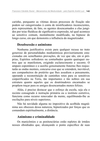 Francisco Cândido Xavier - Mecanismos da Mediunidade - pelo Espírito André Luiz 146
carinho, porquanto as vítimas desses processos de fixação não
podem ser categorizadas à conta de mistificadores inconscientes,
pois representam, de fato, os agentes desencarnados a elas jungi-
dos por teias fluídicas de significativa expressão, tal qual acontece
ao sensitivo comum, mentalmente modificado, na hipnose de
longo curso, em que demonstra a influência do magnetizador.
Desobsessão e animismo
Nenhuma justificativa existe para qualquer recusa no trato
generoso de personalidades medianímicas provisoriamente esta-
cionadas em semelhantes provações, de vez que são, em si pró-
prias, Espíritos sofredores ou conturbados quanto quaisquer ou-
tros que se manifestem, exigindo esclarecimento e socorro. O
amparo espontâneo e o auxílio genuinamente fraterno lhes reajus-
tarão as ondas mentais, concurso esse que se estenderá, inevitável,
aos companheiros do pretérito que lhes assediem o pensamento,
operando a reconstituição de caminhos retos para os sensitivos
corporificados na Terra, tão importantes e tão nobres em sua
estrutura quanto aqueles que os doutrinadores encarnados se
propõem traçar para os amigos desencarnados menos felizes.
Aliás, é preciso destacar que o esforço da escola, seja ela o
recinto consagrado à instrução primária ou a instituto corretivo,
funciona como recurso renovador da mente, equilibrando-lhe as
oscilações para níveis superiores.
Não há novidade alguma no impositivo da acolhida magnâ-
nima aos obsessos dessa natureza, hipnotizados por forças que os
comandam espiritualmente, a distância.
Animismo e criminalidade
Os manicômios e as penitenciárias estão repletos de irmãos
nossos obsidiados que, alcançando o ponto específico de suas
 