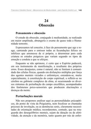 Francisco Cândido Xavier - Mecanismos da Mediunidade - pelo Espírito André Luiz 148
24
Obsessão
Pensamento e obsessão
O estudo da obsessão, conjugado à mediunidade, se realizado
em maior amplitude, abrangeria o exame de quase toda a Huma-
nidade terrestre.
Expressamos tal conceito, à face do pensamento que age e re-
age, carreando para o emissor todas as fecundações felizes ou
infelizes que arremessa de si próprio, a determinar para cada
criatura os estados psíquicos que variam segundo os tipos de
emoção e conduta a que se afeiçoe.
Enquanto se não aprimore, é certo que o Espírito padecerá,
em seu instrumento de manifestação, a resultante dos próprios
erros. Esses desajustes, como é natural, não se limitam à comuni-
dade das células físicas, quando em disfunções múltiplas por força
dos agentes mentais viciados e enfermiços; estendem-se, muito
especialmente, à constituição do corpo espiritual, a refletir-se no
cérebro ou gabinete complexo da alma, aí ocasionando os diver-
sos sintomas de perturbação do campo encefálico, acompanhados
dos fenômenos psico-sensoriais que produzem alucinações e
doenças da mente.
Perturbações morais
Não nos propomos analisar aqui as personalidades psicopáti-
cas, do ponto de vista da Psiquiatria, nem focalizar as chamadas
psicoses de involução, ou as demências senis, claramente necessi-
tadas de orientação médica; recordaremos, contudo, que na reta-
guarda dos desequilíbrios mentais, sejam da ideação ou da afeti-
vidade, da atenção e da memória, tanto quanto por trás de enfer-
 
