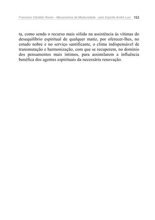 Francisco Cândido Xavier - Mecanismos da Mediunidade - pelo Espírito André Luiz 153
ta, como sendo o recurso mais sólido na assistência às vítimas do
desequilíbrio espiritual de qualquer matiz, por oferecer-lhes, no
estudo nobre e no serviço santificante, o clima indispensável de
transmutação e harmonização, com que se recuperem, no domínio
dos pensamentos mais íntimos, para assimilarem a influência
benéfica dos agentes espirituais da necessária renovação.
 