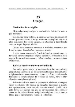 Francisco Cândido Xavier - Mecanismos da Mediunidade - pelo Espírito André Luiz 154
25
Oração
Mediunidade e religião
Misturada à magia vulgar, a mediunidade é de todos os tem-
pos no mundo.
Confundida entre os totens e manitus, nas raças primitivas, al-
teia-se, gradativamente, e surge, suntuosa e complexa, nos tem-
plos iniciáticos dos povos antigos, ou rebaixada e desordenada,
entre os magos da praça pública.
Ocioso seria enumerar sucessos e profecias, constantes dos
livros sagrados das religiões, nas épocas anciãs.
A cada passo, nas recordações de todas elas, encontramos re-
ferências a manifestações de anjos e demônios, evocações e men-
sagens de seres desencarnados, visões e sonhos, encantamentos e
exorcismos.
Reflexo condicionado e mediunidade
Em toda a parte, desde os amuletos das tribos mergulhadas
em profunda ignorância até os cânticos sublimados dos santuários
religiosos dos tempos modernos, vemos o reflexo condicionado,
facilitando a exteriorização de recursos da mente, para o inter-
câmbio com o plano espiritual.
Talismãs e altares, vestes e paramentos, símbolos e imagens,
vasos e perfumes, não passam de petrechos destinados a incenti-
var a produção de ondas mentais, nesse ou naquele sentido, atra-
indo forças do mesmo tipo que as arremessadas pelo operador
dessa ou daquela cerimônia mágica ou religiosa e pelas assem-
bléias que os acompanham, visando a certos fins.
 