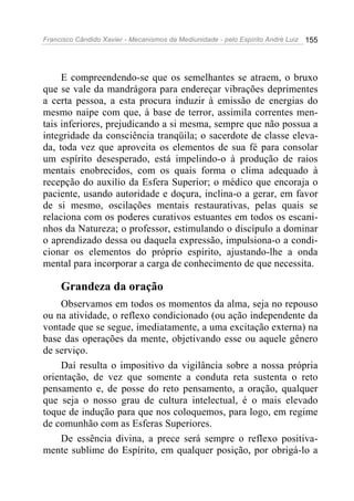 Francisco Cândido Xavier - Mecanismos da Mediunidade - pelo Espírito André Luiz 155
E compreendendo-se que os semelhantes se atraem, o bruxo
que se vale da mandrágora para endereçar vibrações deprimentes
a certa pessoa, a esta procura induzir à emissão de energias do
mesmo naipe com que, à base de terror, assimila correntes men-
tais inferiores, prejudicando a si mesma, sempre que não possua a
integridade da consciência tranqüila; o sacerdote de classe eleva-
da, toda vez que aproveita os elementos de sua fé para consolar
um espírito desesperado, está impelindo-o à produção de raios
mentais enobrecidos, com os quais forma o clima adequado à
recepção do auxilio da Esfera Superior; o médico que encoraja o
paciente, usando autoridade e doçura, inclina-o a gerar, em favor
de si mesmo, oscilações mentais restaurativas, pelas quais se
relaciona com os poderes curativos estuantes em todos os escani-
nhos da Natureza; o professor, estimulando o discípulo a dominar
o aprendizado dessa ou daquela expressão, impulsiona-o a condi-
cionar os elementos do próprio espírito, ajustando-lhe a onda
mental para incorporar a carga de conhecimento de que necessita.
Grandeza da oração
Observamos em todos os momentos da alma, seja no repouso
ou na atividade, o reflexo condicionado (ou ação independente da
vontade que se segue, imediatamente, a uma excitação externa) na
base das operações da mente, objetivando esse ou aquele gênero
de serviço.
Daí resulta o impositivo da vigilância sobre a nossa própria
orientação, de vez que somente a conduta reta sustenta o reto
pensamento e, de posse do reto pensamento, a oração, qualquer
que seja o nosso grau de cultura intelectual, é o mais elevado
toque de indução para que nos coloquemos, para logo, em regime
de comunhão com as Esferas Superiores.
De essência divina, a prece será sempre o reflexo positiva-
mente sublime do Espírito, em qualquer posição, por obrigá-lo a
 