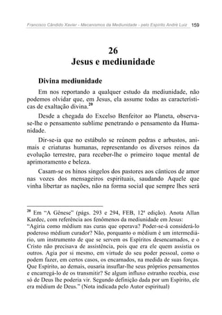 Francisco Cândido Xavier - Mecanismos da Mediunidade - pelo Espírito André Luiz 159
26
Jesus e mediunidade
Divina mediunidade
Em nos reportando a qualquer estudo da mediunidade, não
podemos olvidar que, em Jesus, ela assume todas as característi-
cas de exaltação divina.20
Desde a chegada do Excelso Benfeitor ao Planeta, observa-
se-lhe o pensamento sublime penetrando o pensamento da Huma-
nidade.
Dir-se-ia que no estábulo se reúnem pedras e arbustos, ani-
mais e criaturas humanas, representando os diversos reinos da
evolução terrestre, para receber-lhe o primeiro toque mental de
aprimoramento e beleza.
Casam-se os hinos singelos dos pastores aos cânticos de amor
nas vozes dos mensageiros espirituais, saudando Aquele que
vinha libertar as nações, não na forma social que sempre lhes será
20
Em “A Gênese” (págs. 293 e 294, FEB, 12ª edição). Anota Allan
Kardec, com referência aos fenômenos da mediunidade em Jesus:
“Agiria como médium nas curas que operava? Poder-se-á considerá-lo
poderoso médium curador? Não, porquanto o médium é um intermediá-
rio, um instrumento de que se servem os Espíritos desencarnados, e o
Cristo não precisava de assistência, pois que era ele quem assistia os
outros. Agia por si mesmo, em virtude do seu poder pessoal, como o
podem fazer, em certos casos, os encarnados, na medida de suas forças.
Que Espírito, ao demais, ousaria insuflar-lhe seus próprios pensamentos
e encarregá-lo de os transmitir? Se algum influxo estranho recebia, esse
só de Deus lhe poderia vir. Segundo definição dada por um Espírito, ele
era médium de Deus.” (Nota indicada pelo Autor espiritual)
 