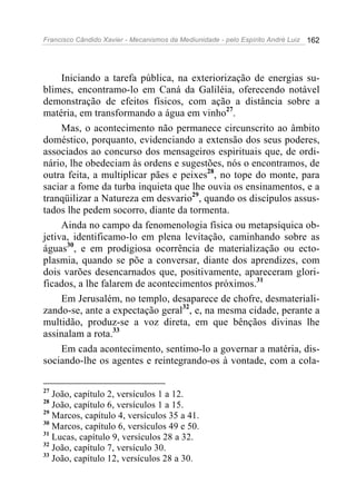 Francisco Cândido Xavier - Mecanismos da Mediunidade - pelo Espírito André Luiz 162
Iniciando a tarefa pública, na exteriorização de energias su-
blimes, encontramo-lo em Caná da Galiléia, oferecendo notável
demonstração de efeitos físicos, com ação a distância sobre a
matéria, em transformando a água em vinho27
.
Mas, o acontecimento não permanece circunscrito ao âmbito
doméstico, porquanto, evidenciando a extensão dos seus poderes,
associados ao concurso dos mensageiros espirituais que, de ordi-
nário, lhe obedeciam às ordens e sugestões, nós o encontramos, de
outra feita, a multiplicar pães e peixes28
, no tope do monte, para
saciar a fome da turba inquieta que lhe ouvia os ensinamentos, e a
tranqüilizar a Natureza em desvario29
, quando os discípulos assus-
tados lhe pedem socorro, diante da tormenta.
Ainda no campo da fenomenologia física ou metapsíquica ob-
jetiva, identificamo-lo em plena levitação, caminhando sobre as
águas30
, e em prodigiosa ocorrência de materialização ou ecto-
plasmia, quando se põe a conversar, diante dos aprendizes, com
dois varões desencarnados que, positivamente, apareceram glori-
ficados, a lhe falarem de acontecimentos próximos.31
Em Jerusalém, no templo, desaparece de chofre, desmateriali-
zando-se, ante a expectação geral32
, e, na mesma cidade, perante a
multidão, produz-se a voz direta, em que bênçãos divinas lhe
assinalam a rota.33
Em cada acontecimento, sentimo-lo a governar a matéria, dis-
sociando-lhe os agentes e reintegrando-os à vontade, com a cola-
27
João, capítulo 2, versículos 1 a 12.
28
João, capítulo 6, versículos 1 a 15.
29
Marcos, capítulo 4, versículos 35 a 41.
30
Marcos, capítulo 6, versículos 49 e 50.
31
Lucas, capítulo 9, versículos 28 a 32.
32
João, capítulo 7, versículo 30.
33
João, capítulo 12, versículos 28 a 30.
 