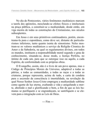 Francisco Cândido Xavier - Mecanismos da Mediunidade - pelo Espírito André Luiz 165
No dia de Pentecostes, vários fenômenos mediúnicos marcam
a tarefa dos apóstolos, mesclando-se efeitos físicos e intelectuais
na praça pública, a constituir-se a mediunidade, desde então, em
viga mestra de todas as construções do Cristianismo, nos séculos
subseqüentes.
Em Jesus e em seus primitivos continuadores, porém, encon-
tramo-la pura e espontânea, como deve ser, distante de particula-
rismos inferiores, tanto quanto isenta de simonismo. Neles mos-
tram-se os valores mediúnicos a serviço da Religião Cósmica do
Amor e da Sabedoria, na qual os regulamentos divinos, em todos
os mundos, instituem a responsabilidade moral segundo o grau de
conhecimento, situando-se, desse modo, a Justiça Perfeita, no
íntimo de cada um, para que se outorgue isso ou aquilo, a cada
Espírito, de conformidade com as próprias obras.
O Evangelho, assim, não é o livro de um povo apenas, mas o
Código de Princípios Morais do Universo, adaptável a todas as
pátrias, a todas as comunidades, a todas as raças e a todas as
criaturas, porque representa, acima de tudo, a carta de conduta
para a ascensão da consciência à imortalidade, na revelação da
qual Nosso Senhor Jesus-Cristo empregou a mediunidade sublime
como agente de luz eterna, exaltando a vida e aniquilando a mor-
te, abolindo o mal e glorificando o bem, a fim de que as leis hu-
manas se purifiquem e se engrandeçam, se santifiquem e se ele-
vem para a integração com as Leis de Deus.
--- Fim ---
 