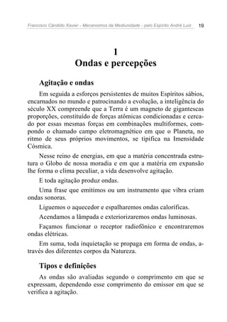 Francisco Cândido Xavier - Mecanismos da Mediunidade - pelo Espírito André Luiz 19
1
Ondas e percepções
Agitação e ondas
Em seguida a esforços persistentes de muitos Espíritos sábios,
encarnados no mundo e patrocinando a evolução, a inteligência do
século XX compreende que a Terra é um magneto de gigantescas
proporções, constituído de forças atômicas condicionadas e cerca-
do por essas mesmas forças em combinações multiformes, com-
pondo o chamado campo eletromagnético em que o Planeta, no
ritmo de seus próprios movimentos, se tipifica na Imensidade
Cósmica.
Nesse reino de energias, em que a matéria concentrada estru-
tura o Globo de nossa moradia e em que a matéria em expansão
lhe forma o clima peculiar, a vida desenvolve agitação.
E toda agitação produz ondas.
Uma frase que emitimos ou um instrumento que vibra criam
ondas sonoras.
Liguemos o aquecedor e espalharemos ondas caloríficas.
Acendamos a lâmpada e exteriorizaremos ondas luminosas.
Façamos funcionar o receptor radiofônico e encontraremos
ondas elétricas.
Em suma, toda inquietação se propaga em forma de ondas, a-
través dos diferentes corpos da Natureza.
Tipos e definições
As ondas são avaliadas segundo o comprimento em que se
expressam, dependendo esse comprimento do emissor em que se
verifica a agitação.
 