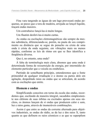 Francisco Cândido Xavier - Mecanismos da Mediunidade - pelo Espírito André Luiz 20
Fina vara tangendo as águas de um lago provocará ondas pe-
quenas, ao passo que a tora de madeira, arrojada ao lençol líquido,
traçará ondas maiores.
Um contrabaixo lançá-las-á muito longas.
Um flautim desferi-las-á muito curtas.
As ondas ou oscilações eletromagnéticas são sempre da mes-
ma substância, diferenciando-se, porém, na pauta do seu compri-
mento ou distância que se segue do penacho ou crista de uma
onda à crista da onda seguinte, em vibrações mais ou menos
rápidas, conforme as leis de ritmo em que se lhes identifica a
freqüência diversa.
Que é, no entanto, uma onda?
À falta de terminologia mais clara, diremos que uma onda é
determinada forma de ressurreição da energia, por intermédio do
elemento particular que a veicula ou estabelece.
Partindo de semelhante princípio, entenderemos que a fonte
primordial de qualquer irradiação é o átomo ou partes dele em
agitação, despedindo raios ou ondas que se articulam, de acordo
com as oscilações que emite.
Homem e ondas
Simplificando conceitos em torno da escala das ondas, recor-
demos que, oscilando de maneira integral, sacudidos simplesmen-
te nos elétrons de suas órbitas ou excitados apenas em seus nú-
cleos, os átomos lançam de si ondas que produzem calor e som,
luz e raios gama, através de inumeráveis combinações.
Assim é que entre as ondas da corrente alternada para objeti-
vos industriais, as ondas do rádio, as da luz e dos raios X, tanto
quanto as que definem os raios cósmicos e as que se superpõem
 