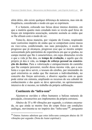 Francisco Cândido Xavier - Mecanismos da Mediunidade - pelo Espírito André Luiz 21
além deles, não existe qualquer diferença de natureza, mas sim de
freqüência, considerado o modo em que se exprimem.
E o homem, colocado nas faixas desse imenso domínio, em
que a matéria quanto mais estudada mais se revela qual feixe de
forças em temporária associação, somente assinala as ondas que
se lhe afinam com o modo de ser.
Temo-lo, dessa maneira, por viajante do Cosmo, respirando
num vastíssimo império de ondas que se comportam como massa
ou vice-versa, condicionado, nas suas percepções, à escala do
progresso que já alcançou, progresso esse que se mostra sempre
acrescentado pelo patrimônio de experiência em que se gradua, no
campo mental que lhe é característico, em cujas dimensões revela
o que a vida já lhe deu, ou tempo de evolução, e aquilo que ele
próprio já deu à vida, ou tempo de esforço pessoal na constru-
ção do destino. Para a valorização e enriquecimento do caminho
que lhe compete percorrer, recebe dessa mesma vida, que o aca-
lenta e a que deve servir, o tesouro do cérebro, por intermédio do
qual exterioriza as ondas que lhe marcam a individualidade, no
concerto das forças universais, e absorve aquelas com as quais
pode entrar em sintonia, ampliando os recursos do seu cabedal de
conhecimento e das quais se deve aproveitar, no aprimoramento
intensivo de si mesmo, no trabalho da própria sublimação.
Continente do “infra-som”
Ajustam-se ouvidos e olhos humanos a balizas naturais de
percepção, circunscritos aos implementos da própria estrutura.
Abaixo de 35 a 40 vibrações por segundo, a criatura encarna-
da, ou que ainda se mostre fora do corpo físico em condições
análogas, movimenta-se no império dos “infra-sons”14
, porquanto
14
Outros Autores admitem que estes infra-sons começam abaixo de 18
vibrações por segundo. (Nota do Autor espiritual.)
 