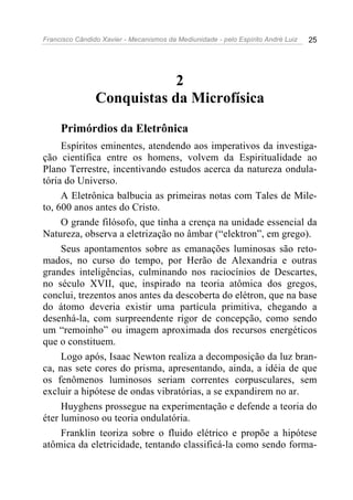 Francisco Cândido Xavier - Mecanismos da Mediunidade - pelo Espírito André Luiz 25
2
Conquistas da Microfísica
Primórdios da Eletrônica
Espíritos eminentes, atendendo aos imperativos da investiga-
ção científica entre os homens, volvem da Espiritualidade ao
Plano Terrestre, incentivando estudos acerca da natureza ondula-
tória do Universo.
A Eletrônica balbucia as primeiras notas com Tales de Mile-
to, 600 anos antes do Cristo.
O grande filósofo, que tinha a crença na unidade essencial da
Natureza, observa a eletrização no âmbar (“elektron”, em grego).
Seus apontamentos sobre as emanações luminosas são reto-
mados, no curso do tempo, por Herão de Alexandria e outras
grandes inteligências, culminando nos raciocínios de Descartes,
no século XVII, que, inspirado na teoria atômica dos gregos,
conclui, trezentos anos antes da descoberta do elétron, que na base
do átomo deveria existir uma partícula primitiva, chegando a
desenhá-la, com surpreendente rigor de concepção, como sendo
um “remoinho” ou imagem aproximada dos recursos energéticos
que o constituem.
Logo após, Isaac Newton realiza a decomposição da luz bran-
ca, nas sete cores do prisma, apresentando, ainda, a idéia de que
os fenômenos luminosos seriam correntes corpusculares, sem
excluir a hipótese de ondas vibratórias, a se expandirem no ar.
Huyghens prossegue na experimentação e defende a teoria do
éter luminoso ou teoria ondulatória.
Franklin teoriza sobre o fluido elétrico e propõe a hipótese
atômica da eletricidade, tentando classificá-la como sendo forma-
 