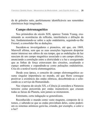 Francisco Cândido Xavier - Mecanismos da Mediunidade - pelo Espírito André Luiz 26
da de grânulos sutis, perfeitamente identificáveis aos remoinhos
eletrônicos hoje imaginados.
Campo eletromagnético
Nos primórdios do século XIX, aparece Tomás Young, exa-
minando as ocorrências da reflexão, interferência e difração da
luz, fundamentando-se sobre a ação ondulatória, seguindo-se-lhe
Fresnel, a consolidar-lhe as deduções.
Sucedem-se investigadores e pioneiros, até que, em 1869,
Maxwell afirma, sem que as suas asserções lograssem despertar
maior interesse nos sábios de seu tempo, que as ondulações de luz
nasciam de um campo magnético associado a um campo elétrico,
anunciando a correlação entre a eletricidade e a luz e assegurando
que as linhas de força extravasam dos circuitos, assaltando o
espaço ambiente e expandindo-se como pulsações ondulatórias.
Cria ele a notável teoria eletromagnética.
Desde essa época, o conceito de campo eletromagnético as-
sume singular importância no mundo, até que Hertz consegue
positivar a existência das ondas elétricas, descobrindo-as e colo-
cando-as a serviço da Humanidade.
Nas vésperas do século XX, a Ciência já considera a Natureza
terrestre como percorrida por ondas inumeráveis que cruzam
todas as faixas do Planeta, sem jamais se misturarem.
Entretanto, certa indagação se generalizara.
Reconhecido o mundo como vasto magneto, composto de á-
tomos, e sabendo-se que as ondas provinham deles, como poderi-
am os sistemas atômicos gerá-las, criando, por exemplo, o calor e
a luz?
 