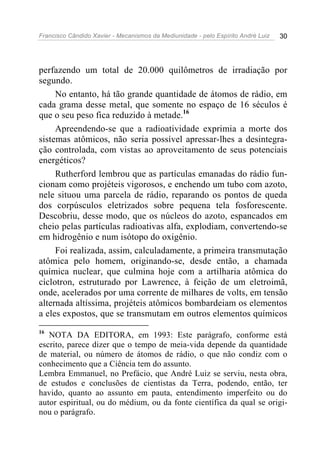 Francisco Cândido Xavier - Mecanismos da Mediunidade - pelo Espírito André Luiz 30
perfazendo um total de 20.000 quilômetros de irradiação por
segundo.
No entanto, há tão grande quantidade de átomos de rádio, em
cada grama desse metal, que somente no espaço de 16 séculos é
que o seu peso fica reduzido à metade.16
Apreendendo-se que a radioatividade exprimia a morte dos
sistemas atômicos, não seria possível apressar-lhes a desintegra-
ção controlada, com vistas ao aproveitamento de seus potenciais
energéticos?
Rutherford lembrou que as partículas emanadas do rádio fun-
cionam como projéteis vigorosos, e enchendo um tubo com azoto,
nele situou uma parcela de rádio, reparando os pontos de queda
dos corpúsculos eletrizados sobre pequena tela fosforescente.
Descobriu, desse modo, que os núcleos do azoto, espancados em
cheio pelas partículas radioativas alfa, explodiam, convertendo-se
em hidrogênio e num isótopo do oxigênio.
Foi realizada, assim, calculadamente, a primeira transmutação
atômica pelo homem, originando-se, desde então, a chamada
química nuclear, que culmina hoje com a artilharia atômica do
cíclotron, estruturado por Lawrence, à feição de um eletroimã,
onde, acelerados por uma corrente de milhares de volts, em tensão
alternada altíssima, projéteis atômicos bombardeiam os elementos
a eles expostos, que se transmutam em outros elementos químicos
16
NOTA DA EDITORA, em 1993: Este parágrafo, conforme está
escrito, parece dizer que o tempo de meia-vida depende da quantidade
de material, ou número de átomos de rádio, o que não condiz com o
conhecimento que a Ciência tem do assunto.
Lembra Emmanuel, no Prefácio, que André Luiz se serviu, nesta obra,
de estudos e conclusões de cientistas da Terra, podendo, então, ter
havido, quanto ao assunto em pauta, entendimento imperfeito ou do
autor espiritual, ou do médium, ou da fonte científica da qual se origi-
nou o parágrafo.
 