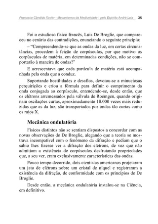 Francisco Cândido Xavier - Mecanismos da Mediunidade - pelo Espírito André Luiz 35
Foi o estudioso físico francês, Luis De Broglie, que compare-
ceu no cenário das contradições, enunciando o seguinte princípio:
– “Compreendendo-se que as ondas da luz, em certas circuns-
tâncias, procedem à feição de corpúsculos, por que motivo os
corpúsculos de matéria, em determinadas condições, não se com-
portarão à maneira de ondas?”
E acrescentava que cada partícula de matéria está acompa-
nhada pela onda que a conduz.
Suportando hostilidades e desafios, devotou-se a minuciosas
perquirições e criou a fórmula para definir o comprimento da
onda conjugada ao corpúsculo, entendendo-se, desde então, que
os elétrons arremessados pela válvula de Roentgen, quando origi-
nam oscilações curtas, aproximadamente 10.000 vezes mais redu-
zidas que as da luz, são transportados por ondas tão curtas como
os raios X.
Mecânica ondulatória
Físicos distintos não se sentiam dispostos a concordar com as
novas observações de De Broglie, alegando que a teoria se mos-
trava incompatível com o fenômeno da difração e pediam que o
sábio lhes fizesse ver a difração dos elétrons, de vez que não
admitiam a existência de corpúsculos desfrutando propriedades
que, a seu ver, eram exclusivamente características das ondas.
Pouco tempo decorrido, dois cientistas americanos projetaram
um jato de elétrons sobre um cristal de níquel e registraram a
existência da difração, de conformidade com os princípios de De
Broglie.
Desde então, a mecânica ondulatória instalou-se na Ciência,
em definitivo.
 