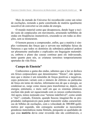 Francisco Cândido Xavier - Mecanismos da Mediunidade - pelo Espírito André Luiz 36
Mais da metade do Universo foi reconhecido como um reino
de oscilações, restando a parte constituída de matéria igualmente
suscetível de converter-se em ondas de energia.
O mundo material como que desapareceu, dando lugar a teci-
do vasto de corpúsculos em movimento, arrastando turbilhões de
ondas em freqüências inumeráveis, cruzando-se em todas as dire-
ções, sem se misturarem.
O homem passou a compreender, enfim, que a matéria é sim-
ples vestimenta das forças que o servem nas múltiplas faixas da
Natureza e que todos os domínios da substância palpável podem
ser plenamente analisados e explicados em linguagem matemáti-
ca, embora o plano das causas continue para ele indevassado,
tanto quanto para nós, as criaturas terrestres temporariamente
apartadas da vida física.
Campo de Einstein”
Conhecemos a gama das ondas, sabemos que a luz se desloca
em feixes corpusculares que denominamos “fótons”, não ignora-
mos que o átomo é um remoinho de forças positivas e negativas,
cujos potenciais variam com o número de elétrons ou partículas
de força em torno do núcleo, informamo-nos de que a energia, ao
condensar-se, surge como massa para transformar-se, depois, em
energia; entretanto, o meio sutil em que os sistemas atômicos
oscilam não pode ser equacionado com os nossos conhecimentos.
Até agora, temos nomeado esse “terreno indefinível”, como sendo
o “éter”; contudo, Einstein, quando buscou imaginar-lhe as pro-
priedades indispensáveis para poder transmitir ondas característi-
cas de bilhões de oscilações, com a velocidade de 300.000 quilô-
metros por segundo, não conseguiu acomodar as necessárias
grandezas matemáticas numa fórmula, porquanto as qualidades de
que essa matéria devia estar revestida não são combináveis, e
 