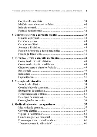 Francisco Cândido Xavier - Mecanismos da Mediunidade - pelo Espírito André Luiz 4
Corpúsculos mentais ......................................................... 39
Matéria mental e matéria física ......................................... 40
Indução mental.................................................................. 41
Formas-pensamentos......................................................... 42
5 Corrente elétrica e corrente mental .................................... 43
Dínamo espiritual.............................................................. 43
Gerador elétrico ................................................................ 43
Gerador mediúnico............................................................ 44
Átomos e Espíritos............................................................ 45
Força eletromotriz e força mediúnica................................ 46
Fontes de fraco teor........................................................... 46
6 Circuito elétrico e circuito mediúnico................................. 48
Conceito de circuito elétrico ............................................. 48
Conceito de circuito mediúnico......................................... 48
Circuito aberto e circuito fechado ..................................... 49
Resistência ........................................................................ 49
Indutância ......................................................................... 50
Capacitância...................................................................... 51
7 Analogias de circuitos .......................................................... 53
Velocidade elétrica............................................................ 53
Continuidade de correntes................................................. 53
Expressões de analogia ..................................................... 54
Necessidades da sintonia................................................... 55
Detenção de circuitos ........................................................ 56
Condução das correntes..................................................... 56
8 Mediunidade e eletromagnetismo........................................ 57
Mediunidade estuante........................................................ 57
Corrente elétrica................................................................ 57
“Spins” e “domínios” ........................................................ 58
Campo magnético essencial .............................................. 59
Ferromagnetismo e mediunidade ...................................... 61
“Descompensação vibratória” ........................................... 61
 