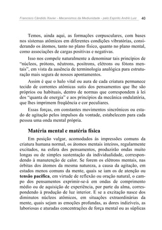 Francisco Cândido Xavier - Mecanismos da Mediunidade - pelo Espírito André Luiz 40
Temos, ainda aqui, as formações corpusculares, com bases
nos sistemas atômicos em diferentes condições vibratórias, consi-
derando os átomos, tanto no plano físico, quanto no plano mental,
como associações de cargas positivas e negativas.
Isso nos compele naturalmente a denominar tais princípios de
“núcleos, prótons, nêutrons, posítrons, elétrons ou fótons men-
tais”, em vista da ausência de terminologia analógica para estrutu-
ração mais segura de nossos apontamentos.
Assim é que o halo vital ou aura de cada criatura permanece
tecido de correntes atômicas sutis dos pensamentos que lhe são
próprios ou habituais, dentro de normas que correspondem à lei
dos “quanta de energia” e aos princípios da mecânica ondulatória,
que lhes imprimem freqüência e cor peculiares.
Essas forças, em constantes movimentos sincrônicos ou esta-
do de agitação pelos impulsos da vontade, estabelecem para cada
pessoa uma onda mental própria.
Matéria mental e matéria física
Em posição vulgar, acomodados às impressões comuns da
criatura humana normal, os átomos mentais inteiros, regularmente
excitados, na esfera dos pensamentos, produzirão ondas muito
longas ou de simples sustentação da individualidade, correspon-
dendo à manutenção de calor. Se forem os elétrons mentais, nas
órbitas dos átomos da mesma natureza, a causa da agitação, em
estados menos comuns da mente, quais se iam os de atenção ou
tensão pacífica, em virtude de reflexão ou oração natural, o cam-
po dos pensamentos exprimir-se-á em ondas de comprimento
médio ou de aquisição de experiência, por parte da alma, corres-
pondendo à produção de luz interior. E se a excitação nasce dos
diminutos núcleos atômicos, em situações extraordinárias da
mente, quais sejam as emoções profundas, as dores indizíveis, as
laboriosas e aturadas concentrações de força mental ou as súplicas
 