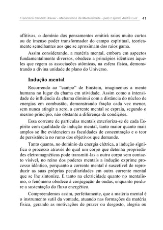 Francisco Cândido Xavier - Mecanismos da Mediunidade - pelo Espírito André Luiz 41
aflitivas, o domínio dos pensamentos emitirá raios muito curtos
ou de imenso poder transformador do campo espiritual, teorica-
mente semelhantes aos que se aproximam dos raios gama.
Assim considerando, a matéria mental, embora em aspectos
fundamentalmente diversos, obedece a princípios idênticos àque-
les que regem as associações atômicas, na esfera física, demons-
trando a divina unidade de plano do Universo.
Indução mental
Recorrendo ao “campo” de Einstein, imaginemos a mente
humana no lugar da chama em atividade. Assim como a intensi-
dade de influência da chama diminui com a distância do núcleo de
energias em combustão, demonstrando fração cada vez menor,
sem nunca atingir a zero, a corrente mental se espraia, segundo o
mesmo princípio, não obstante a diferença de condições.
Essa corrente de partículas mentais exterioriza-se de cada Es-
pírito com qualidade de indução mental, tanto maior quanto mais
amplos se lhe evidenciem as faculdades de concentração e o teor
de persistência no rumo dos objetivos que demande.
Tanto quanto, no domínio da energia elétrica, a indução signi-
fica o processo através do qual um corpo que detenha proprieda-
des eletromagnéticas pode transmiti-las a outro corpo sem contac-
to visível, no reino dos poderes mentais a indução exprime pro-
cesso idêntico, porquanto a corrente mental é suscetível de repro-
duzir as suas próprias peculiaridades em outra corrente mental
que se lhe sintonize. E tanto na eletricidade quanto no mentalis-
mo, o fenômeno obedece à conjugação de ondas, enquanto perdu-
re a sustentação do fluxo energético.
Compreendemos assim, perfeitamente, que a matéria mental é
o instrumento sutil da vontade, atuando nas formações da matéria
física, gerando as motivações de prazer ou desgosto, alegria ou
 