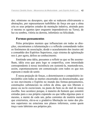 Francisco Cândido Xavier - Mecanismos da Mediunidade - pelo Espírito André Luiz 42
dor, otimismo ou desespero, que não se reduzem efetivamente a
abstrações, por representarem turbilhões de força em que a alma
cria os seus próprios estados de mentação indutiva, atraindo para
si mesma os agentes (por enquanto imponderáveis na Terra), de
luz ou sombra, vitória ou derrota, infortúnio ou felicidade.
Formas-pensamentos
Pelos princípios mentais que influenciam em todas as dire-
ções, encontramos a telementação e a reflexão comandando todos
os fenômenos de associação, desde o acasalamento dos insetos até
a comunhão dos Espíritos Superiores, cujo sistema de aglutinação
nos é, por agora, defeso ao conhecimento.
Emitindo uma idéia, passamos a refletir as que se lhe asseme-
lham, idéia essa que para logo se corporifica, com intensidade
correspondente à nossa insistência em sustentá-la, mantendo-nos,
assim, espontaneamente em comunicação com todos os que nos
esposem o modo de sentir.
É nessa projeção de forças, a determinarem o compulsório in-
tercâmbio com todas as mentes encarnadas ou desencarnadas, que
se nos movimenta o Espírito no mundo das formas-pensamentos,
construções substanciais na esfera da alma, que nos liberam o
passo ou no-lo escravizam, na pauta do bem ou do mal de nossa
escolha. Isso acontece porque, à maneira do homem que constrói
estradas para a sua própria expansão ou que talha algemas para si
mesmo, a mente de cada um, pelas correntes de matéria mental
que exterioriza, eleva-se a gradativa libertação no rumo dos pla-
nos superiores ou estaciona nos planos inferiores, como quem
traça vasto labirinto aos próprios pés.
 