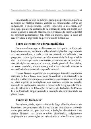 Francisco Cândido Xavier - Mecanismos da Mediunidade - pelo Espírito André Luiz 46
Entendendo-se que os mesmos princípios predominam para as
correntes de matéria mental, embora as modalidades outras de
sustentação e manifestação, somos induzidos a asseverar, por
analogia, que existe capacidade de afinização entre um Espírito e
outro, quando a ação de plasmagem e projeção da matéria mental
na entidade comunicante for, mais ou menos, igual à ação de
receptividade e expressão na personalidade mediúnica.
Força eletromotriz e força mediúnica
Compreendemos que se dispomos, em toda parte, de fontes de
força eletromotriz, mediante a sábia distribuição das cargas elétri-
cas, encontrando-as, a cada passo, na extensão da indústria e do
progresso, temos igualmente variados mananciais de força mediú-
nica, mediante a permuta harmoniosa, consciente ou inconsciente,
dos princípios ou correntes mentais, sendo possível observá-los,
em nosso caminho, alimentando grandes iniciativas de socorro às
necessidades humanas e de expansão cultural.
Usinas diversas espalham-se na paisagem terrestre, alentando
sistemas de luz e força, na criação do conforto e da atividade, em
cidades e vilarejos, campos e estâncias, e associações mediúnicas
de vária espécie se multiplicam nos quadros morais do mundo,
nutrindo as instituições maiores e menores da Religião e da Ciên-
cia, da Filosofia e da Educação, da Arte e do Trabalho, do Conso-
lo e da Caridade, impulsionando a evolução da espiritualidade no
plano físico.
Fontes de fraco teor
Possuímos, ainda, aquelas fontes de força elétrica, dotadas de
fraco teor, nos processos não industriais em que obtemos a eletri-
zação por atrito, ou, por contacto, a indução eletrostática e os
efeitos diversos, tais como o efeito piezelétrico, vulgarmente
empregado na construção de microfones e alto-falantes, peças
 
