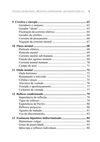 Francisco Cândido Xavier - Mecanismos da Mediunidade - pelo Espírito André Luiz 5
9 Cérebro e energia ................................................................. 63
Geradores e motores.......................................................... 63
Gerador “shunt” ................................................................ 63
Frustração da corrente elétrica .......................................... 64
Gerador do cérebro............................................................ 64
Corrente do pensamento.................................................... 66
Negação da corrente mental .............................................. 67
10 Fluxo mental ....................................................................... 68
Partícula elétrica................................................................ 68
Partícula mental ................................................................ 69
Corrente mental sub-humana............................................. 69
Função dos agentes mentais .............................................. 69
Corrente mental humana ................................................... 70
Campo da aura .................................................................. 71
11 Onda mental ....................................................................... 73
Onda hertziana .................................................................. 73
Pensamento e televisão ..................................................... 73
Células e peças.................................................................. 75
Alavanca da vontade ......................................................... 76
Vontade e aperfeiçoamento............................................... 77
Ciclotron da vontade ......................................................... 77
12 Reflexo condicionado ......................................................... 79
Importância da reflexão..................................................... 79
Tipos de reflexos............................................................... 79
Experiência de Pavlov....................................................... 80
Reflexos psíquicos ............................................................ 80
Agentes de indução ........................................................... 81
Uso do discernimento........................................................ 82
13 Fenômeno hipnótico indiscriminado................................. 84
Hipnotismo vulgar............................................................. 84
Graus de passividade......................................................... 85
Idéia-tipo e reflexos individuais........................................ 86
 