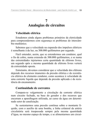 Francisco Cândido Xavier - Mecanismos da Mediunidade - pelo Espírito André Luiz 53
7
Analogias de circuitos
Velocidade elétrica
Estudemos ainda alguns problemas primários da eletricidade
para compreendermos com segurança os problemas do intercâm-
bio mediúnico.
Sabemos que a velocidade na expansão dos impulsos elétricos
é semelhante à da luz, ou 300.000 quilômetros por segundo.
Fácil entender, assim, que se estendermos um condutor, qual
o fio de cobre, numa extensão de 300.000 quilômetros, e se numa
das extremidades injetarmos certa quantidade de elétrons livres,
um segundo após a mesma quantidade de elétrons livres verterá
da extremidade oposta.
Entretanto, devemos considerar que a velocidade dos elétrons
depende dos recursos imanentes da pressão elétrica e da resistên-
cia elétrica do elemento condutor, como acontece à velocidade de
uma corrente liquida que depende da pressão aplicada e da resis-
tência do encanamento.
Continuidade de correntes
Compara-se vulgarmente a circulação da corrente elétrica
num circuito fechado, na base do gerador e dos recursos que
encerram a aparelhagem utilizada, ao curso da água em determi-
nado setor de canalização.
Se sustentarmos uma pressão contínua sobre o montante lí-
quido, com o auxílio de uma bomba, a linha colateral da artéria
circulatória será traspassada sempre pela mesma quantidade
d’água, no mesmo espaço de tempo, e se alimentarmos um circui-
 