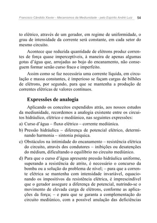 Francisco Cândido Xavier - Mecanismos da Mediunidade - pelo Espírito André Luiz 54
to elétrico, através de um gerador, em regime de uniformidade, o
grau de intensidade da corrente será constante, em cada setor do
mesmo circuito.
Acontece que reduzida quantidade de elétrons produz corren-
tes de força quase imperceptíveis, à maneira de apenas algumas
gotas d’água que, arrojadas ao bojo do encanamento, não conse-
guem formar senão curso fraco e imperfeito.
Assim como se faz necessária uma corrente líquida, em circu-
lação e massa constantes, é imperioso se façam cargas de bilhões
de elétrons, por segundo, para que se mantenha a produção de
correntes elétricas de valores contínuos.
Expressões de analogia
Aplicando os conceitos expendidos atrás, aos nossos estudos
da mediunidade, recordemos a analogia existente entre os circui-
tos hidráulico, elétrico e mediúnico, nas seguintes expressões:
a) Curso d’água – fluxo elétrico – corrente mediúnica.
b) Pressão hidráulica – diferença de potencial elétrico, determi-
nando harmonia – sintonia psíquica.
c) Obstáculos na intimidade do encanamento – resistência elétrica
do circuito, através dos condutores – inibições ou desatenções
do médium, dificultando o equilíbrio no circuito mediúnico.
d) Para que o curso d’água apresente pressão hidráulica uniforme,
superando a resistência de atrito, é necessário o concurso da
bomba ou a solução do problema de nível; – para que a corren-
te elétrica se mantenha com intensidade invariável, equacio-
nando os impositivos da resistência elétrica, é imprescindível
que o gerador assegure a diferença de potencial, nutrindo-se o
movimento de elevada carga de elétrons, conforme as aplica-
ções da força; – e para que se garanta a complementação do
circuito mediúnico, com a possível anulação das deficiências
 
