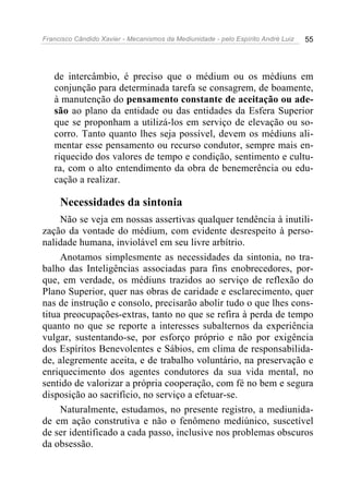Francisco Cândido Xavier - Mecanismos da Mediunidade - pelo Espírito André Luiz 55
de intercâmbio, é preciso que o médium ou os médiuns em
conjunção para determinada tarefa se consagrem, de boamente,
à manutenção do pensamento constante de aceitação ou ade-
são ao plano da entidade ou das entidades da Esfera Superior
que se proponham a utilizá-los em serviço de elevação ou so-
corro. Tanto quanto lhes seja possível, devem os médiuns ali-
mentar esse pensamento ou recurso condutor, sempre mais en-
riquecido dos valores de tempo e condição, sentimento e cultu-
ra, com o alto entendimento da obra de benemerência ou edu-
cação a realizar.
Necessidades da sintonia
Não se veja em nossas assertivas qualquer tendência à inutili-
zação da vontade do médium, com evidente desrespeito à perso-
nalidade humana, inviolável em seu livre arbítrio.
Anotamos simplesmente as necessidades da sintonia, no tra-
balho das Inteligências associadas para fins enobrecedores, por-
que, em verdade, os médiuns trazidos ao serviço de reflexão do
Plano Superior, quer nas obras de caridade e esclarecimento, quer
nas de instrução e consolo, precisarão abolir tudo o que lhes cons-
titua preocupações-extras, tanto no que se refira à perda de tempo
quanto no que se reporte a interesses subalternos da experiência
vulgar, sustentando-se, por esforço próprio e não por exigência
dos Espíritos Benevolentes e Sábios, em clima de responsabilida-
de, alegremente aceita, e de trabalho voluntário, na preservação e
enriquecimento dos agentes condutores da sua vida mental, no
sentido de valorizar a própria cooperação, com fé no bem e segura
disposição ao sacrifício, no serviço a efetuar-se.
Naturalmente, estudamos, no presente registro, a mediunida-
de em ação construtiva e não o fenômeno mediúnico, suscetível
de ser identificado a cada passo, inclusive nos problemas obscuros
da obsessão.
 