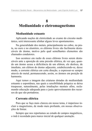Francisco Cândido Xavier - Mecanismos da Mediunidade - pelo Espírito André Luiz 57
8
Mediunidade e eletromagnetismo
Mediunidade estuante
Aplicando noções de eletricidade ao exame do circuito medi-
único, será interessante alinhar alguns leves apontamentos.
Na generalidade dos metais, principalmente no cobre, na pra-
ta, no ouro e no alumínio, os elétrons livres são facilmente desta-
cáveis do átomo, motivo pelo qual semelhantes elementos são
chamados condutores.
Isso acontece em razão de esses elétrons livres serem desta-
cáveis ante a aposição de uma pressão elétrica, de vez que, quan-
do um átomo acusa a deficiência de um elétron, ele desloca, de
imediato, um elétron do átomo adjacente, estabelecendo-se, desse
modo, a corrente elétrica em certa direção, a expressar-se sempre
através do metal, permanecendo, assim, os átomos em posição de
harmonia.
Aqui temos a imagem das criaturas dotadas de mediunidade
estuante e espontânea, nas quais a sensibilidade psíquica se deixa
traspassar, naturalmente, pelas irradiações mentais afins, recla-
mando educação adequada para o justo aproveitamento dos recur-
sos de que são portadoras.
Corrente elétrica
Para que se faça mais clareza em nosso tema, é imperioso in-
cluir o magnetismo, de modo mais profundo, em nossas observa-
ções de limiar.
Sempre que nos reportamos ao estudo de campos magnéticos,
o ímã é recordado para marco inicial de qualquer anotação.
 