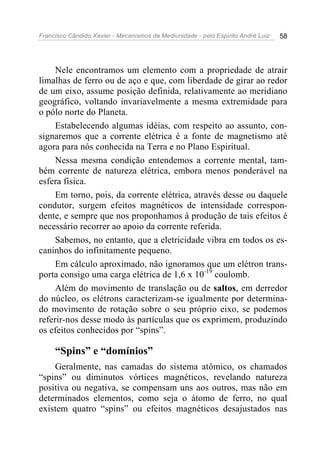 Francisco Cândido Xavier - Mecanismos da Mediunidade - pelo Espírito André Luiz 58
Nele encontramos um elemento com a propriedade de atrair
limalhas de ferro ou de aço e que, com liberdade de girar ao redor
de um eixo, assume posição definida, relativamente ao meridiano
geográfico, voltando invariavelmente a mesma extremidade para
o pólo norte do Planeta.
Estabelecendo algumas idéias, com respeito ao assunto, con-
signaremos que a corrente elétrica é a fonte de magnetismo até
agora para nós conhecida na Terra e no Plano Espiritual.
Nessa mesma condição entendemos a corrente mental, tam-
bém corrente de natureza elétrica, embora menos ponderável na
esfera física.
Em torno, pois, da corrente elétrica, através desse ou daquele
condutor, surgem efeitos magnéticos de intensidade correspon-
dente, e sempre que nos proponhamos à produção de tais efeitos é
necessário recorrer ao apoio da corrente referida.
Sabemos, no entanto, que a eletricidade vibra em todos os es-
caninhos do infinitamente pequeno.
Em cálculo aproximado, não ignoramos que um elétron trans-
porta consigo uma carga elétrica de 1,6 x 10-19
coulomb.
Além do movimento de translação ou de saltos, em derredor
do núcleo, os elétrons caracterizam-se igualmente por determina-
do movimento de rotação sobre o seu próprio eixo, se podemos
referir-nos desse modo às partículas que os exprimem, produzindo
os efeitos conhecidos por “spins”.
“Spins” e “domínios”
Geralmente, nas camadas do sistema atômico, os chamados
“spins” ou diminutos vórtices magnéticos, revelando natureza
positiva ou negativa, se compensam uns aos outros, mas não em
determinados elementos, como seja o átomo de ferro, no qual
existem quatro “spins” ou efeitos magnéticos desajustados nas
 