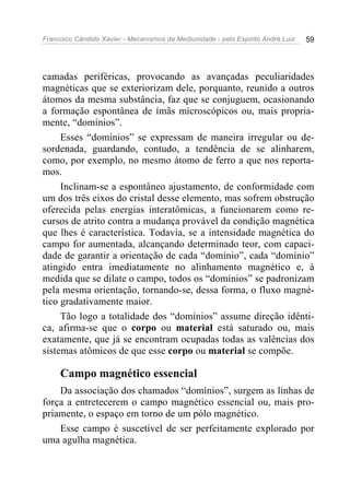Francisco Cândido Xavier - Mecanismos da Mediunidade - pelo Espírito André Luiz 59
camadas periféricas, provocando as avançadas peculiaridades
magnéticas que se exteriorizam dele, porquanto, reunido a outros
átomos da mesma substância, faz que se conjuguem, ocasionando
a formação espontânea de ímãs microscópicos ou, mais propria-
mente, “domínios”.
Esses “domínios” se expressam de maneira irregular ou de-
sordenada, guardando, contudo, a tendência de se alinharem,
como, por exemplo, no mesmo átomo de ferro a que nos reporta-
mos.
Inclinam-se a espontâneo ajustamento, de conformidade com
um dos três eixos do cristal desse elemento, mas sofrem obstrução
oferecida pelas energias interatômicas, a funcionarem como re-
cursos de atrito contra a mudança provável da condição magnética
que lhes é característica. Todavia, se a intensidade magnética do
campo for aumentada, alcançando determinado teor, com capaci-
dade de garantir a orientação de cada “domínio”, cada “domínio”
atingido entra imediatamente no alinhamento magnético e, à
medida que se dilate o campo, todos os “domínios” se padronizam
pela mesma orientação, tornando-se, dessa forma, o fluxo magné-
tico gradativamente maior.
Tão logo a totalidade dos “domínios” assume direção idênti-
ca, afirma-se que o corpo ou material está saturado ou, mais
exatamente, que já se encontram ocupadas todas as valências dos
sistemas atômicos de que esse corpo ou material se compõe.
Campo magnético essencial
Da associação dos chamados “domínios”, surgem as linhas de
força a entretecerem o campo magnético essencial ou, mais pro-
priamente, o espaço em torno de um pólo magnético.
Esse campo é suscetível de ser perfeitamente explorado por
uma agulha magnética.
 