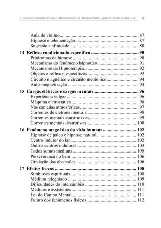 Francisco Cândido Xavier - Mecanismos da Mediunidade - pelo Espírito André Luiz 6
Aula de violino.................................................................. 87
Hipnose e telementação..................................................... 87
Sugestão e afinidade.......................................................... 88
14 Reflexo condicionado específico ........................................ 90
Pródromos da hipnose....................................................... 90
Mecanismo do fenômeno hipnótico .................................. 91
Mecanismo da Hipnoterapia.............................................. 92
Objetos e reflexos específicos ........................................... 93
Circuito magnético e circuito mediúnico........................... 94
Auto-magnetização ........................................................... 94
15 Cargas elétricas e cargas mentais...................................... 96
Experiência vulgar ............................................................ 96
Máquina eletrostática ........................................................ 96
Nas camadas atmosféricas................................................. 97
Correntes de elétrons mentais............................................ 98
Correntes mentais construtivas.......................................... 99
Correntes mentais destrutivas.......................................... 100
16 Fenômeno magnético da vida humana............................ 102
Hipnose de palco e hipnose natural................................. 102
Centro indutor do lar....................................................... 102
Outros centros indutores ................................................. 103
Todos somos médiuns..................................................... 105
Perseverança no bem....................................................... 106
Gradação das obsessões .................................................. 106
17 Efeitos físicos .................................................................... 108
Simbioses espirituais....................................................... 108
Médium teleguiado ......................................................... 109
Dificuldades do intercâmbio ........................................... 110
Médiuns e assistentes...................................................... 111
Lei do Campo Mental...................................................... 111
Futuro dos fenômenos físicos.......................................... 112
 