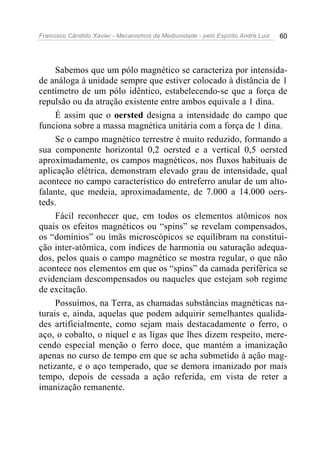 Francisco Cândido Xavier - Mecanismos da Mediunidade - pelo Espírito André Luiz 60
Sabemos que um pólo magnético se caracteriza por intensida-
de análoga à unidade sempre que estiver colocado à distância de 1
centímetro de um pólo idêntico, estabelecendo-se que a força de
repulsão ou da atração existente entre ambos equivale a 1 dina.
É assim que o oersted designa a intensidade do campo que
funciona sobre a massa magnética unitária com a força de 1 dina.
Se o campo magnético terrestre é muito reduzido, formando a
sua componente horizontal 0,2 oersted e a vertical 0,5 oersted
aproximadamente, os campos magnéticos, nos fluxos habituais de
aplicação elétrica, demonstram elevado grau de intensidade, qual
acontece no campo característico do entreferro anular de um alto-
falante, que medeia, aproximadamente, de 7.000 a 14.000 oers-
teds.
Fácil reconhecer que, em todos os elementos atômicos nos
quais os efeitos magnéticos ou “spins” se revelam compensados,
os “domínios” ou ímãs microscópicos se equilibram na constitui-
ção inter-atômica, com índices de harmonia ou saturação adequa-
dos, pelos quais o campo magnético se mostra regular, o que não
acontece nos elementos em que os “spins” da camada periférica se
evidenciam descompensados ou naqueles que estejam sob regime
de excitação.
Possuímos, na Terra, as chamadas substâncias magnéticas na-
turais e, ainda, aquelas que podem adquirir semelhantes qualida-
des artificialmente, como sejam mais destacadamente o ferro, o
aço, o cobalto, o níquel e as ligas que lhes dizem respeito, mere-
cendo especial menção o ferro doce, que mantém a imanização
apenas no curso de tempo em que se acha submetido à ação mag-
netizante, e o aço temperado, que se demora imanizado por mais
tempo, depois de cessada a ação referida, em vista de reter a
imanização remanente.
 