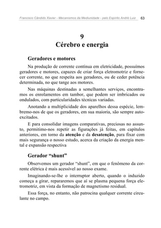 Francisco Cândido Xavier - Mecanismos da Mediunidade - pelo Espírito André Luiz 63
9
Cérebro e energia
Geradores e motores
Na produção de corrente contínua em eletricidade, possuímos
geradores e motores, capazes de criar força eletromotriz e forne-
cer corrente, no que respeita aos geradores, ou de ceder potência
determinada, no que tange aos motores.
Nas máquinas destinadas a semelhantes serviços, encontra-
mos os enrolamentos em tambor, que podem ser imbricados ou
ondulados, com particularidades técnicas variadas.
Anotando a multiplicidade dos aparelhos dessa espécie, lem-
bremo-nos de que os geradores, em sua maioria, são sempre auto-
excitados.
E para consolidar imagens comparativas, preciosas no assun-
to, permitimo-nos repetir as figurações já feitas, em capítulos
anteriores, em torno da atenção e da desatenção, para fixar com
mais segurança o nosso estudo, acerca da criação da energia men-
tal e expansão respectiva
Gerador “shunt”
Observemos um gerador “shunt”, em que o fenômeno da cor-
rente elétrica é mais acessível ao nosso exame.
Imaginando-se-lhe o interruptor aberto, quando o induzido
começa a girar, repararemos que aí se plasma pequena força ele-
tromotriz, em vista da formação de magnetismo residual.
Essa força, no entanto, não patrocina qualquer corrente circu-
lante no campo.
 