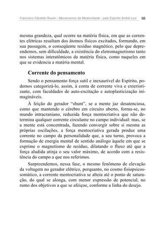 Francisco Cândido Xavier - Mecanismos da Mediunidade - pelo Espírito André Luiz 66
mesma grandeza, qual ocorre na matéria física, em que as corren-
tes elétricas resultam dos átomos físicos excitados, formando, em
sua passagem, o conseqüente resíduo magnético, pelo que depre-
endemos, sem dificuldade, a existência do eletromagnetismo tanto
nos sistemas interatômicos da matéria física, como naqueles em
que se evidencia a matéria mental.
Corrente do pensamento
Sendo o pensamento força sutil e inexaurível do Espírito, po-
demos categorizá-lo, assim, à conta de corrente viva e exteriori-
zante, com faculdades de auto-excitação e autoplasticização ini-
magináveis.
À feição do gerador “shunt”, se a mente jaz desatenciosa,
como que mantendo o cérebro em circuito aberto, forma-se, no
mundo intracraniano, reduzida força mentocriativa que não de-
termina qualquer corrente circulante no campo individual: mas, se
a mente está concentrada, fazendo convergir sobre si mesma as
próprias oscilações, a força mentocriativa gerada produz uma
corrente no campo da personalidade que, a seu turno, provoca a
formação de energia mental de sentido análogo àquele em que se
exprime o magnetismo de resíduo, dilatando o fluxo até que a
força aludida atinja o seu valor máximo, de acordo com a resis-
tência do campo a que nos referimos.
Surpreendemos, nessa fase, o mesmo fenômeno de elevação
da voltagem no gerador elétrico, porquanto, no cosmo fisiopsicos-
somático, a corrente mentocriativa se alteia até o ponto de satura-
ção, do qual se alonga, com menor expressão de potencial, no
rumo dos objetivos a que se afeiçoe, conforme a linha do desejo.
 
