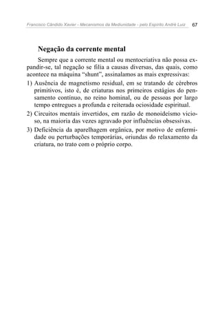 Francisco Cândido Xavier - Mecanismos da Mediunidade - pelo Espírito André Luiz 67
Negação da corrente mental
Sempre que a corrente mental ou mentocriativa não possa ex-
pandir-se, tal negação se filia a causas diversas, das quais, como
acontece na máquina “shunt”, assinalamos as mais expressivas:
1) Ausência de magnetismo residual, em se tratando de cérebros
primitivos, isto é, de criaturas nos primeiros estágios do pen-
samento contínuo, no reino hominal, ou de pessoas por largo
tempo entregues a profunda e reiterada ociosidade espiritual.
2) Circuitos mentais invertidos, em razão de monoideísmo vicio-
so, na maioria das vezes agravado por influências obsessivas.
3) Deficiência da aparelhagem orgânica, por motivo de enfermi-
dade ou perturbações temporárias, oriundas do relaxamento da
criatura, no trato com o próprio corpo.
 