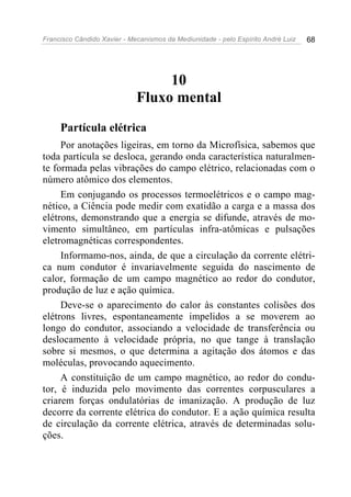 Francisco Cândido Xavier - Mecanismos da Mediunidade - pelo Espírito André Luiz 68
10
Fluxo mental
Partícula elétrica
Por anotações ligeiras, em torno da Microfísica, sabemos que
toda partícula se desloca, gerando onda característica naturalmen-
te formada pelas vibrações do campo elétrico, relacionadas com o
número atômico dos elementos.
Em conjugando os processos termoelétricos e o campo mag-
nético, a Ciência pode medir com exatidão a carga e a massa dos
elétrons, demonstrando que a energia se difunde, através de mo-
vimento simultâneo, em partículas infra-atômicas e pulsações
eletromagnéticas correspondentes.
Informamo-nos, ainda, de que a circulação da corrente elétri-
ca num condutor é invariavelmente seguida do nascimento de
calor, formação de um campo magnético ao redor do condutor,
produção de luz e ação química.
Deve-se o aparecimento do calor às constantes colisões dos
elétrons livres, espontaneamente impelidos a se moverem ao
longo do condutor, associando a velocidade de transferência ou
deslocamento à velocidade própria, no que tange à translação
sobre si mesmos, o que determina a agitação dos átomos e das
moléculas, provocando aquecimento.
A constituição de um campo magnético, ao redor do condu-
tor, é induzida pelo movimento das correntes corpusculares a
criarem forças ondulatórias de imanização. A produção de luz
decorre da corrente elétrica do condutor. E a ação química resulta
de circulação da corrente elétrica, através de determinadas solu-
ções.
 