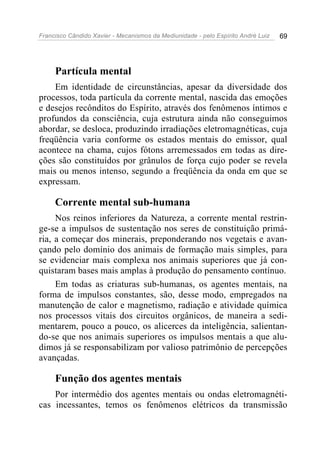 Francisco Cândido Xavier - Mecanismos da Mediunidade - pelo Espírito André Luiz 69
Partícula mental
Em identidade de circunstâncias, apesar da diversidade dos
processos, toda partícula da corrente mental, nascida das emoções
e desejos recônditos do Espírito, através dos fenômenos íntimos e
profundos da consciência, cuja estrutura ainda não conseguimos
abordar, se desloca, produzindo irradiações eletromagnéticas, cuja
freqüência varia conforme os estados mentais do emissor, qual
acontece na chama, cujos fótons arremessados em todas as dire-
ções são constituídos por grânulos de força cujo poder se revela
mais ou menos intenso, segundo a freqüência da onda em que se
expressam.
Corrente mental sub-humana
Nos reinos inferiores da Natureza, a corrente mental restrin-
ge-se a impulsos de sustentação nos seres de constituição primá-
ria, a começar dos minerais, preponderando nos vegetais e avan-
çando pelo domínio dos animais de formação mais simples, para
se evidenciar mais complexa nos animais superiores que já con-
quistaram bases mais amplas à produção do pensamento contínuo.
Em todas as criaturas sub-humanas, os agentes mentais, na
forma de impulsos constantes, são, desse modo, empregados na
manutenção de calor e magnetismo, radiação e atividade química
nos processos vitais dos circuitos orgânicos, de maneira a sedi-
mentarem, pouco a pouco, os alicerces da inteligência, salientan-
do-se que nos animais superiores os impulsos mentais a que alu-
dimos já se responsabilizam por valioso patrimônio de percepções
avançadas.
Função dos agentes mentais
Por intermédio dos agentes mentais ou ondas eletromagnéti-
cas incessantes, temos os fenômenos elétricos da transmissão
 