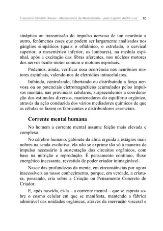 Francisco Cândido Xavier - Mecanismos da Mediunidade - pelo Espírito André Luiz 70
sináptica ou transmissão do impulso nervoso de um neurônio a
outro, fenômenos esses que podem ser largamente analisados nos
gânglios simpáticos (quais o oftálmico, o estrelado, o cervical
superior, o mesentérico inferior, os lombares), na medula espi-
nhal, após a excitação das fibras aferentes, nos núcleos motores
dos nervos óculo-motor comum e motores espinhais.
Podemos, ainda, verificar essa ocorrência nos neurônios mo-
tores espinhais, valendo-nos de eletródios intracelulares.
Inibindo, controlando, libertando ou distribuindo a força ner-
vosa ou os potenciais eletromagnéticos acumulados pelos impul-
sos mentais, nas províncias celulares, surpreendemos a coordena-
ção dos estímulos diversos, mantenedores do equilíbrio orgânico,
através da ação conduzida dos vários mediadores químicos de que
as células se fazem os fabricantes e distribuidores essenciais.
Corrente mental humana
No homem a corrente mental assume feição mais elevada e
complexa.
No cérebro humano, gabinete da alma erguida a estágios mais
nobres na senda evolutiva, ela não se exprime tão só à maneira de
impulso necessário à sustentação dos circuitos orgânicos, com
base na nutrição e reprodução. É pensamento contínuo, fluxo
energético incessante, revestido de poder criador inimaginável.
Nasce das profundezas da mente, em circunstâncias por agora
inacessíveis ao nosso conhecimento, porque, em verdade, a criatu-
ra, pensando, cria sobre a Criação ou Pensamento Concreto do
Criador.
E, após nascida, ei-la – a corrente mental – que se espraia so-
bre o cosmo celular em que se manifesta, mantendo a fábrica
admirável das unidades orgânicas, através da inervação visceral e
 