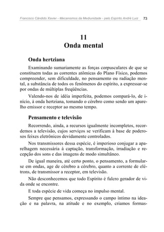 Francisco Cândido Xavier - Mecanismos da Mediunidade - pelo Espírito André Luiz 73
11
Onda mental
Onda hertziana
Examinando sumariamente as forças corpusculares de que se
constituem todas as correntes atômicas do Plano Físico, podemos
compreender, sem dificuldade, no pensamento ou radiação men-
tal, a substância de todos os fenômenos do espírito, a expressar-se
por ondas de múltiplas freqüências.
Valendo-nos de idéia imperfeita, podemos compará-lo, de i-
nício, à onda hertziana, tomando o cérebro como sendo um apare-
lho emissor e receptor ao mesmo tempo.
Pensamento e televisão
Recorrendo, ainda, a recursos igualmente incompletos, recor-
demos a televisão, cujos serviços se verificam à base de podero-
sos feixes eletrônicos devidamente controlados.
Nos transmissores dessa espécie, é imperioso conjugar a apa-
relhagem necessária à captação, transformação, irradiação e re-
cepção dos sons e das imagens de modo simultâneo.
De igual maneira, até certo ponto, o pensamento, a formular-
se em ondas, age de cérebro a cérebro, quanto a corrente de elé-
trons, de transmissor a receptor, em televisão.
Não desconhecemos que todo Espírito é fulcro gerador de vi-
da onde se encontre.
E toda espécie de vida começa no impulso mental.
Sempre que pensamos, expressando o campo íntimo na idea-
ção e na palavra, na atitude e no exemplo, criamos formas-
 