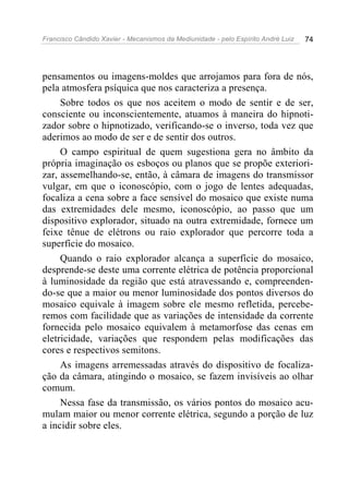 Francisco Cândido Xavier - Mecanismos da Mediunidade - pelo Espírito André Luiz 74
pensamentos ou imagens-moldes que arrojamos para fora de nós,
pela atmosfera psíquica que nos caracteriza a presença.
Sobre todos os que nos aceitem o modo de sentir e de ser,
consciente ou inconscientemente, atuamos à maneira do hipnoti-
zador sobre o hipnotizado, verificando-se o inverso, toda vez que
aderimos ao modo de ser e de sentir dos outros.
O campo espiritual de quem sugestiona gera no âmbito da
própria imaginação os esboços ou planos que se propõe exteriori-
zar, assemelhando-se, então, à câmara de imagens do transmissor
vulgar, em que o iconoscópio, com o jogo de lentes adequadas,
focaliza a cena sobre a face sensível do mosaico que existe numa
das extremidades dele mesmo, iconoscópio, ao passo que um
dispositivo explorador, situado na outra extremidade, fornece um
feixe tênue de elétrons ou raio explorador que percorre toda a
superfície do mosaico.
Quando o raio explorador alcança a superfície do mosaico,
desprende-se deste uma corrente elétrica de potência proporcional
à luminosidade da região que está atravessando e, compreenden-
do-se que a maior ou menor luminosidade dos pontos diversos do
mosaico equivale à imagem sobre ele mesmo refletida, percebe-
remos com facilidade que as variações de intensidade da corrente
fornecida pelo mosaico equivalem à metamorfose das cenas em
eletricidade, variações que respondem pelas modificações das
cores e respectivos semitons.
As imagens arremessadas através do dispositivo de focaliza-
ção da câmara, atingindo o mosaico, se fazem invisíveis ao olhar
comum.
Nessa fase da transmissão, os vários pontos do mosaico acu-
mulam maior ou menor corrente elétrica, segundo a porção de luz
a incidir sobre eles.
 