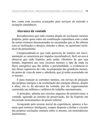 Francisco Cândido Xavier - Mecanismos da Mediunidade - pelo Espírito André Luiz 76
bro, conta com recursos avançados para serviços de emissão e
recepção simultâneos.
Alavanca da vontade
Reconhecemos que toda criatura dispõe de oscilações mentais
próprias, pelas quais entra em combinação espontânea com a onda
de outras criaturas desencarnadas ou encarnadas que se lhe afinem
com as inclinações e desejos, atitudes e obras, no quimismo inelu-
tável do pensamento.
Compreendendo-se que toda partícula de matéria em movi-
mentação se caracteriza por impulso inconfundível, fácil ser-nos-á
observar que cada Espírito, pelo poder vibratório de que seja
dotado, imprimirá aos seus recursos mentais o tipo de onda ou
fluxo energético que lhe define a personalidade, a evidenciar-se
nas faixas superiores da vida, na proporção das grandezas morais,
do ponto de vista de amor e sabedoria, que já tenha acumulado em
si mesmo.
E para manejar as correntes mentais, em serviço de projeção
das próprias energias e de assimilação das energias alheias, dispõe
a alma, em si, da alavanca da vontade, por ela vagarosamente
construída em milênios e milênios de trabalho automatizante.
A princípio, adstrita aos círculos angustos do primitivismo, a
vontade, agarrada ao instinto de preservação, faz do Espírito um
inveterado monomaníaco do prazer inferior.
Avançando pelo terreno inicial da experiência, aparece o ho-
mem qual molusco inteligente, sempre disposto a fechar o circuito
das próprias oscilações mentais sobre si mesmo, em monoideísmo
intermitente.
 
