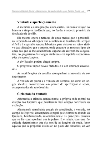 Francisco Cândido Xavier - Mecanismos da Mediunidade - pelo Espírito André Luiz 77
Vontade e aperfeiçoamento
A memória e a imaginação, ainda curtas, limitam a volição do
homem a simples tendência que, no fundo, é aspecto primário da
faculdade de decidir.
Ele mesmo opera a retração da onda mental que o personali-
za, repelindo as vibrações que o inclinem ao burilamento sempre
difícil e à expansão sempre laboriosa, para deter-se no reino afeti-
vo das vibrações que o atraem, onde encontra os mesmos tipos de
onda dos que se lhe assemelham, capazes de entreter-lhe a egola-
tria, no gregarismo das longas simbioses em repetidas reencarna-
ções de aprendizagem.
A civilização, porém, chega sempre.
O progresso impõe novos métodos e a dor estilhaça envoltó-
rios.
As modificações da escolha acompanham a ascensão do co-
nhecimento.
A vontade de prazer e a vontade de domínio, no curso de lar-
gos séculos, convertem-se em prazer de aperfeiçoar e servir,
acompanhados de autodomínio.
Ciclotron da vontade
Arremessa a criatura, naturalmente, a própria onda mental na
direção dos Espíritos que penetraram mais amplos horizontes da
evolução.
Alcançando semelhante estágio de consciência, a vontade, no
campo do Espírito, desempenha o papel do ciclotron no mundo da
Química, bombardeando automaticamente os princípios mentais
que se lhe contraponham aos impulsos. E é, ainda, com essa fa-
culdade determinante que ela preside as junções de onda, junto
àquelas que se proponha assimilar, no plano das sintonias, de vez
 