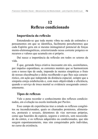 Francisco Cândido Xavier - Mecanismos da Mediunidade - pelo Espírito André Luiz 79
12
Reflexo condicionado
Importância da reflexão
Entendendo-se que toda mente vibra na onda de estímulos e
pensamentos em que se identifica, facilmente perceberemos que
cada Espírito gera em si mesmo inimaginável potencial de forças
mento-eletromagnéticas, exteriorizando nessa corrente psíquica os
recursos e valores que acumula em si próprio.
Daí nasce a importância da reflexão em todos os setores da
vida.
É que, gerando força criativa incessante em nós, assimilamos,
por impulso espontâneo, as correntes mentais que se harmonizem
com o nosso tipo de onda, impondo às mentes simpáticas o fruto
de nossas elucubrações e delas recolhendo o que lhes seja caracte-
rístico, em ação que independe da distância espacial, sempre que a
simpatia esteja estabelecida e, com mais objetividade e eficiência,
quando o serviço de troca mental se evidencie assegurado consci-
entemente.
Tipos de reflexos
Vale a pena recordar o conhecimento dos reflexos condicio-
nados, em evolução na escola instituída por Pavlov.
Esse campo de experiências traz a estudo os reflexos congêni-
tos ou incondicionados, quais os chamados protetores, alimenta-
res, posturais e sexuais, detentores de vias nervosas próprias,
como que hauridos da espécie, seguros e estáveis, sem necessida-
de do córtex, e os reflexos adquiridos ou condicionados, que não
surgem espontaneamente, mas sim conquistados pelo indivíduo,
no curso da existência.
 
